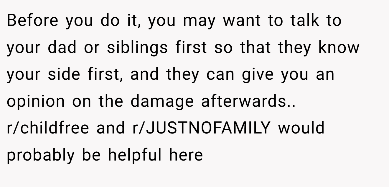 Before you do it, you may want to talk to your dad or siblings first so that they know your side first, and they can give you an opinion on the damage afterwards.. r/childfree and r/JUSTNOFAMILY would probably be helpful here
