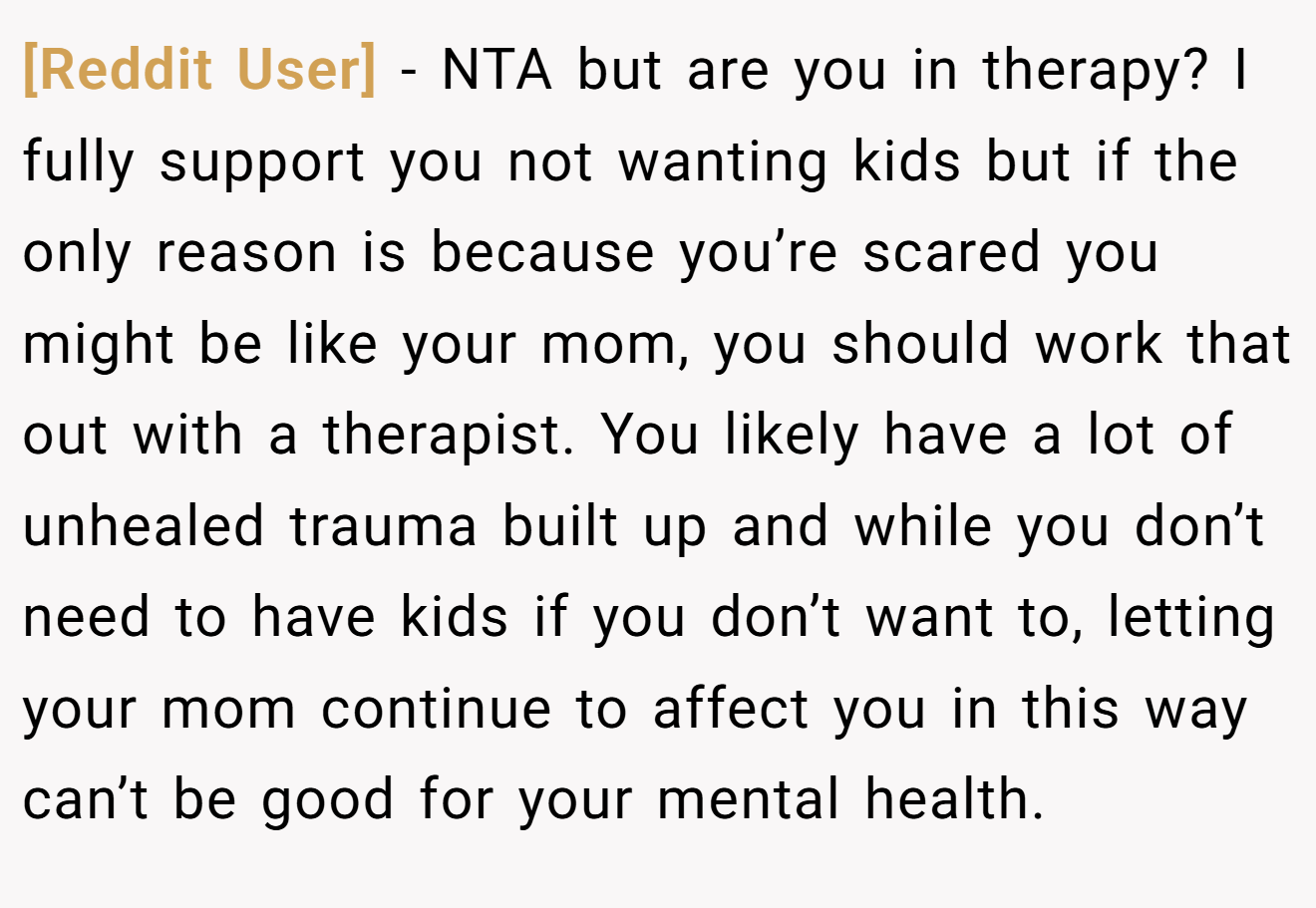 [Reddit User] − NTA but are you in therapy? I fully support you not wanting kids but if the only reason is because you’re scared you might be like your mom, you should work that out with a therapist. You likely have a lot of unhealed trauma built up and while you don’t need to have kids if you don’t want to, letting your mom continue to affect you in this way can’t be good for your mental health.