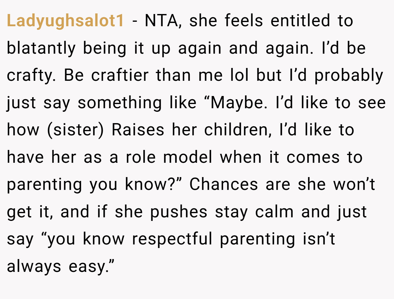 Ladyughsalot1 − NTA, she feels entitled to blatantly being it up again and again. I’d be crafty. Be craftier than me lol but I’d probably just say something like “Maybe. I’d like to see how (sister) Raises her children, I’d like to have her as a role model when it comes to parenting you know?” Chances are she won’t get it, and if she pushes stay calm and just say “you know respectful parenting isn’t always easy.”