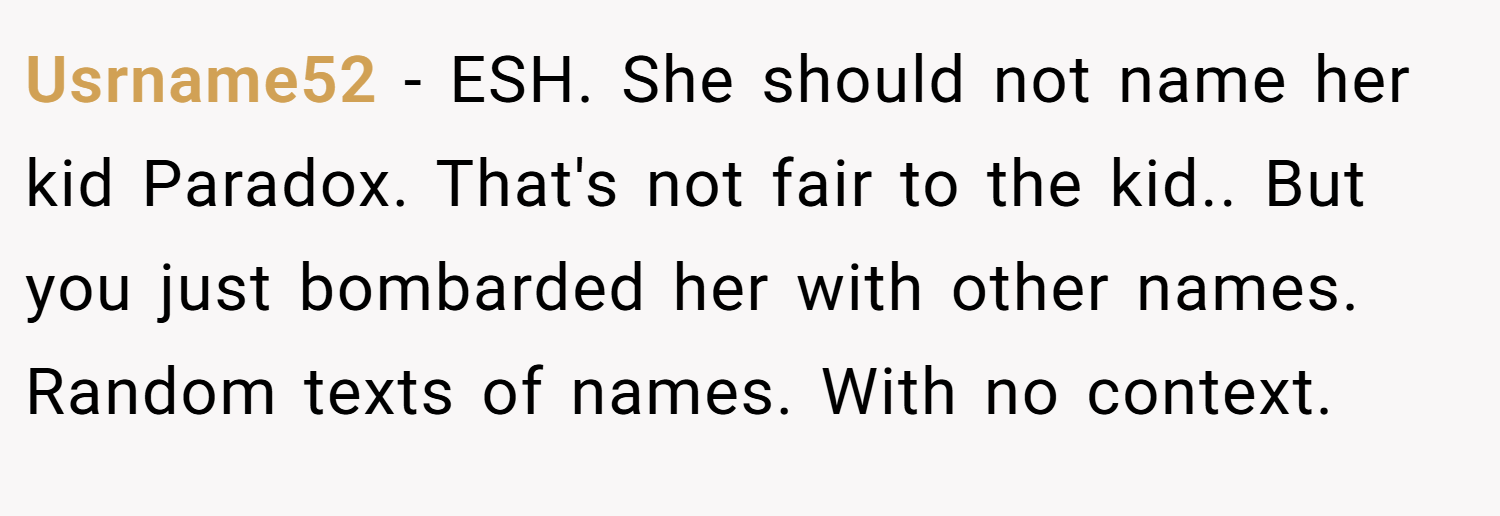 Usrname52 − ESH. She should not name her kid Paradox. That's not fair to the kid.. But you just bombarded her with other names. Random texts of names. With no context.