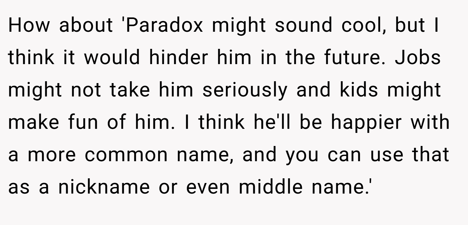 How about 'Paradox might sound cool, but I think it would hinder him in the future. Jobs might not take him seriously and kids might make fun of him. I think he'll be happier with a more common name, and you can use that as a nickname or even middle name.'