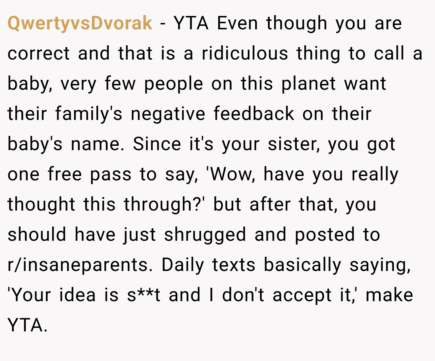 QwertyvsDvorak − YTA Even though you are correct and that is a ridiculous thing to call a baby, very few people on this planet want their family's negative feedback on their baby's name. Since it's your sister, you got one free pass to say, 'Wow, have you really thought this through?' but after that, you should have just shrugged and posted to r/insaneparents. Daily texts basically saying, 'Your idea is s**t and I don't accept it,' make YTA.