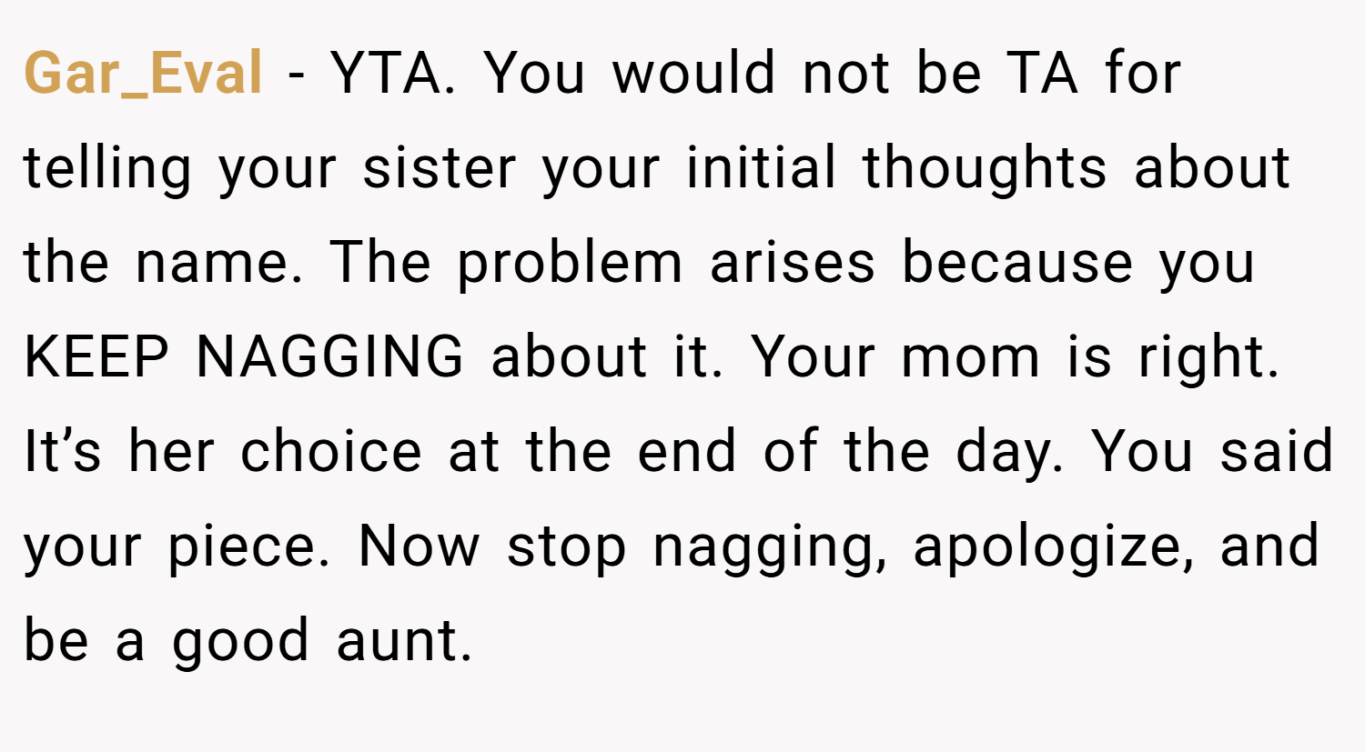 Gar_Eval − YTA. You would not be TA for telling your sister your initial thoughts about the name. The problem arises because you KEEP NAGGING about it. Your mom is right. It’s her choice at the end of the day. You said your piece. Now stop nagging, apologize, and be a good aunt.