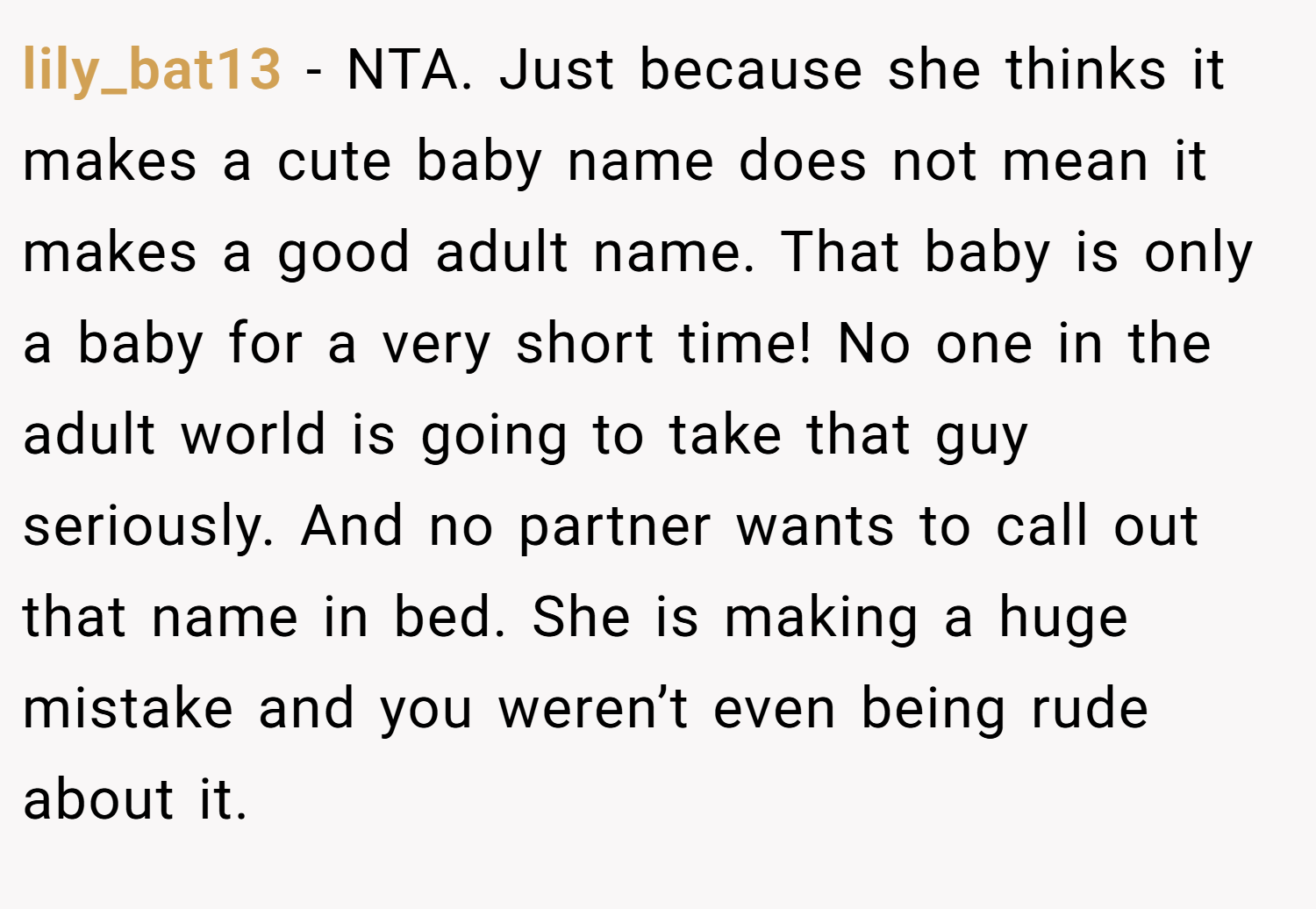 lily_bat13 − NTA. Just because she thinks it makes a cute baby name does not mean it makes a good adult name. That baby is only a baby for a very short time! No one in the adult world is going to take that guy seriously. And no partner wants to call out that name in bed. She is making a huge mistake and you weren’t even being rude about it.