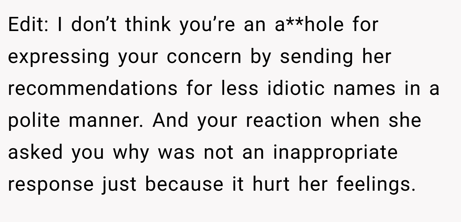 Edit: I don’t think you’re an a**hole for expressing your concern by sending her recommendations for less idiotic names in a polite manner. And your reaction when she asked you why was not an inappropriate response just because it hurt her feelings.