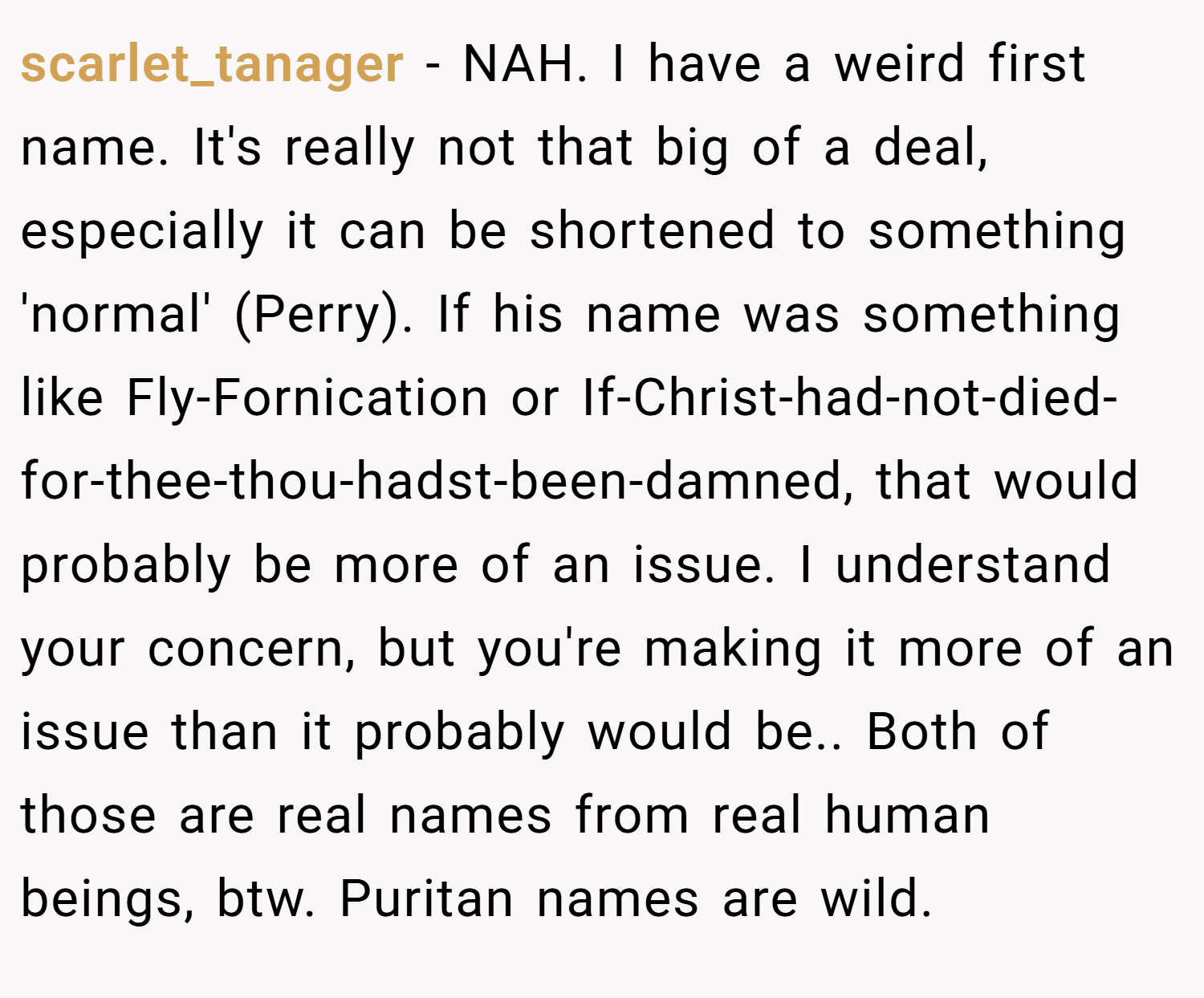 scarlet_tanager − NAH. I have a weird first name. It's really not that big of a deal, especially it can be shortened to something 'normal' (Perry). If his name was something like Fly-Fornication or If-Christ-had-not-died-for-thee-thou-hadst-been-damned, that would probably be more of an issue. I understand your concern, but you're making it more of an issue than it probably would be.. Both of those are real names from real human beings, btw. Puritan names are wild.