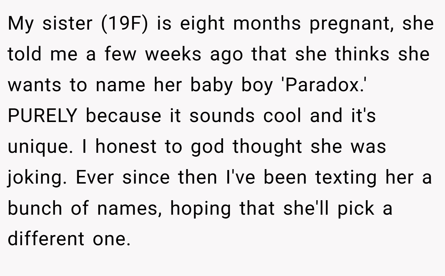 My sister (19F) is eight months pregnant, she told me a few weeks ago that she thinks she wants to name her baby boy 'Paradox.' PURELY because it sounds cool and it's unique. I honest to god thought she was joking. Ever since then I've been texting her a bunch of names, hoping that she'll pick a different one.