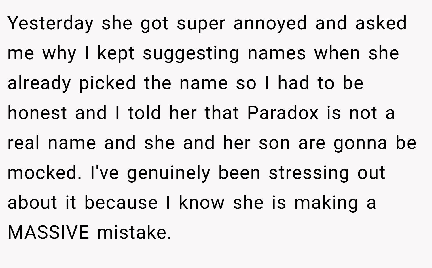 Yesterday she got super annoyed and asked me why I kept suggesting names when she already picked the name so I had to be honest and I told her that Paradox is not a real name and she and her son are gonna be mocked. I've genuinely been stressing out about it because I know she is making a MASSIVE mistake.