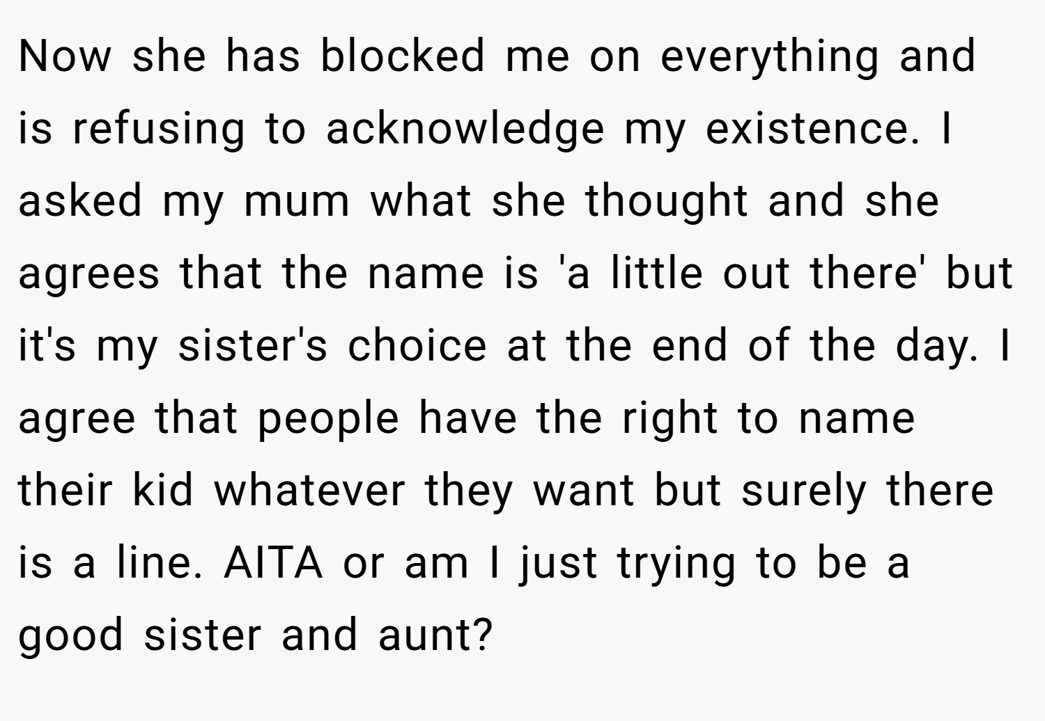 Now she has blocked me on everything and is refusing to acknowledge my existence. I asked my mum what she thought and she agrees that the name is 'a little out there' but it's my sister's choice at the end of the day. I agree that people have the right to name their kid whatever they want but surely there is a line. AITA or am I just trying to be a good sister and aunt?