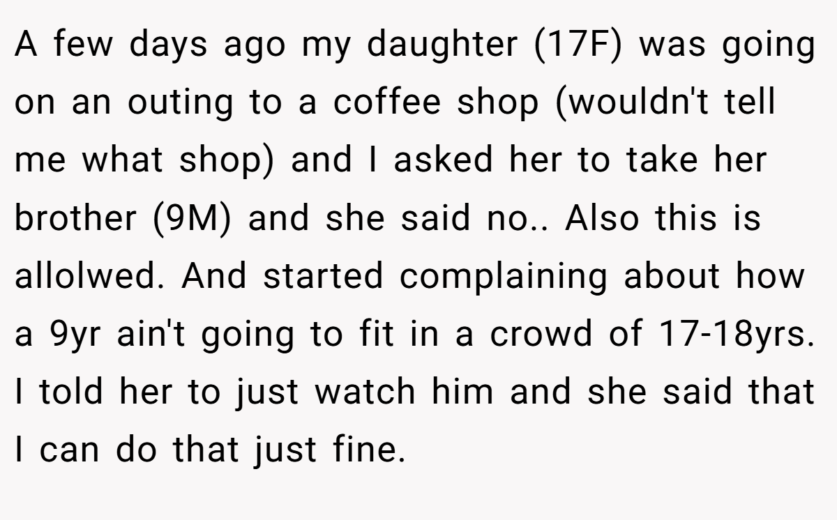 A few days ago my daughter (17F) was going on an outing to a coffee shop (wouldn't tell me what shop) and I asked her to take her brother (9M) and she said no.. Also this is allolwed. And started complaining about how a 9yr ain't going to fit in a crowd of 17-18yrs. I told her to just watch him and she said that I can do that just fine.