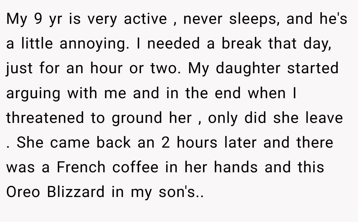 My 9 yr is very active , never sleeps, and he's a little annoying. I needed a break that day, just for an hour or two. My daughter started arguing with me and in the end when I threatened to ground her , only did she leave . She came back an 2 hours later and there was a French coffee in her hands and this Oreo Blizzard in my son's..