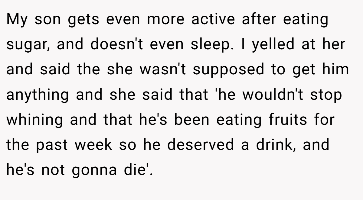 My son gets even more active after eating sugar, and doesn't even sleep. I yelled at her and said the she wasn't supposed to get him anything and she said that 'he wouldn't stop whining and that he's been eating fruits for the past week so he deserved a drink, and he's not gonna die'.