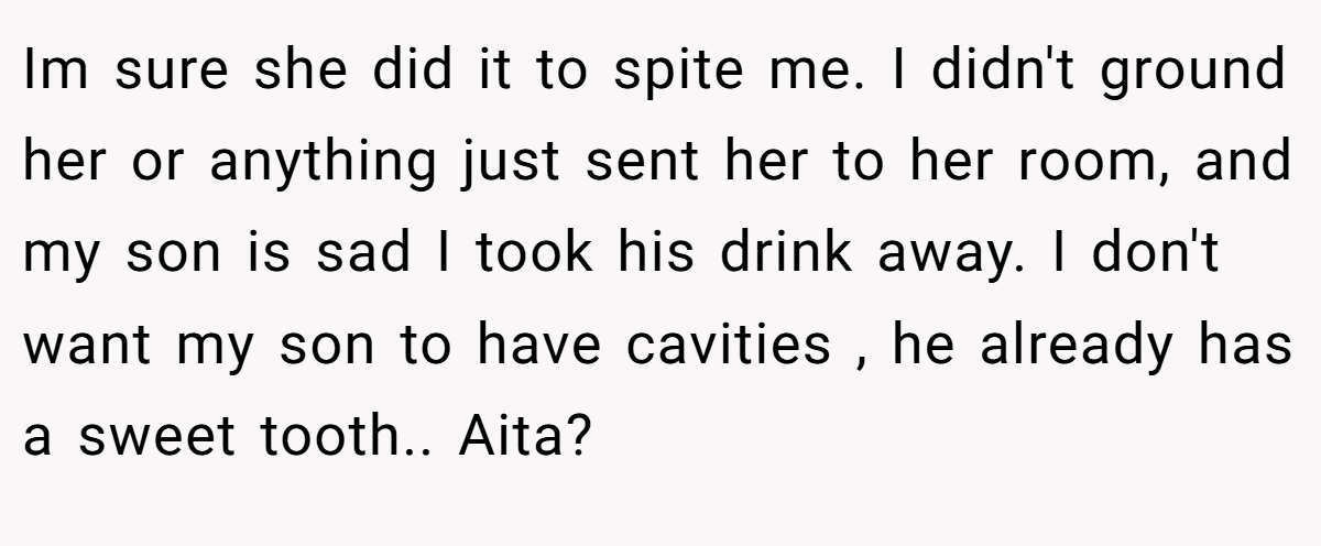 Im sure she did it to spite me. I didn't ground her or anything just sent her to her room, and my son is sad I took his drink away. I don't want my son to have cavities , he already has a sweet tooth.. Aita?