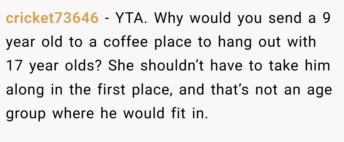 cricket73646 − YTA. Why would you send a 9 year old to a coffee place to hang out with 17 year olds? She shouldn’t have to take him along in the first place, and that’s not an age group where he would fit in.