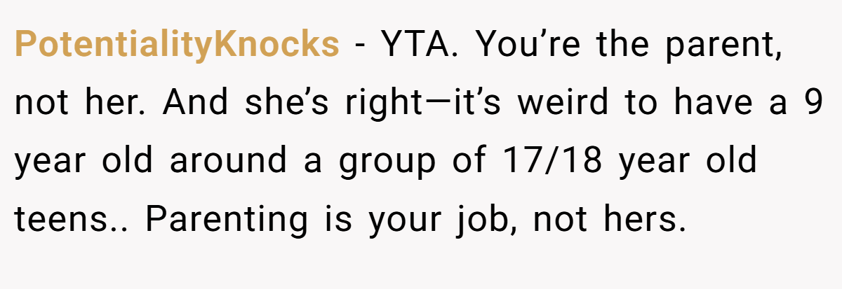 PotentialityKnocks − YTA. You’re the parent, not her. And she’s right—it’s weird to have a 9 year old around a group of 17/18 year old teens.. Parenting is your job, not hers.
