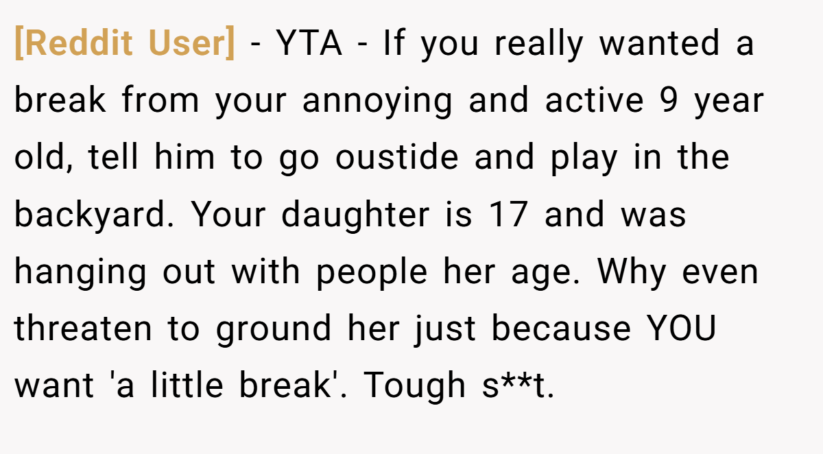 [Reddit User] − YTA - If you really wanted a break from your annoying and active 9 year old, tell him to go oustide and play in the backyard. Your daughter is 17 and was hanging out with people her age. Why even threaten to ground her just because YOU want 'a little break'. Tough s**t.