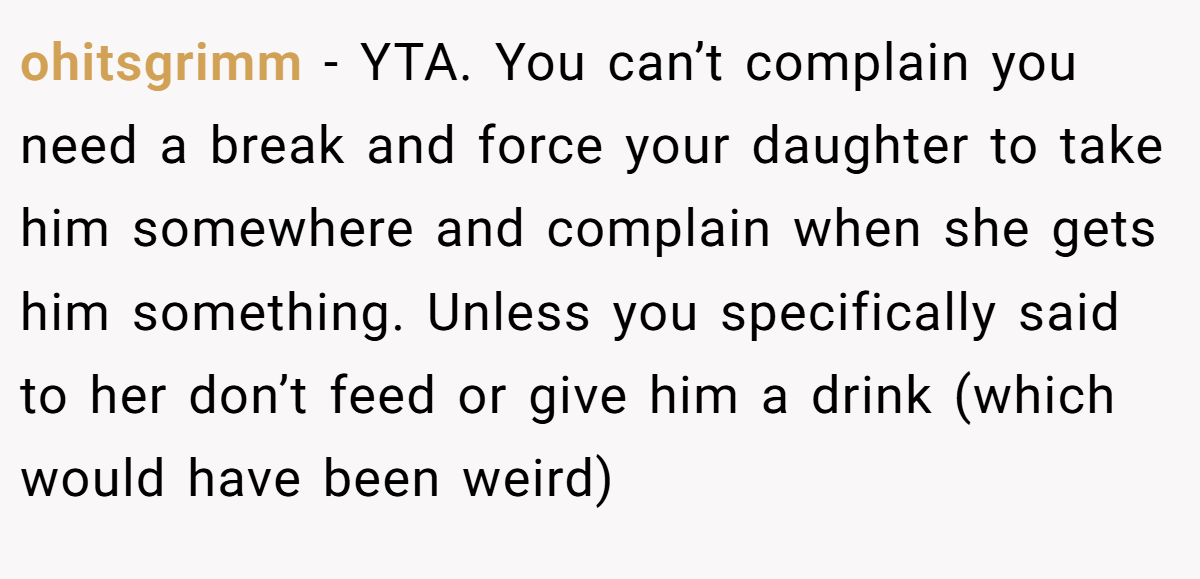 ohitsgrimm − YTA. You can’t complain you need a break and force your daughter to take him somewhere and complain when she gets him something. Unless you specifically said to her don’t feed or give him a drink (which would have been weird)