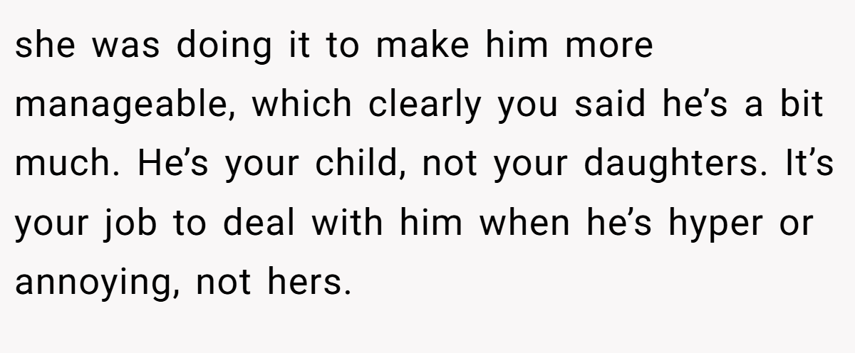 she was doing it to make him more manageable, which clearly you said he’s a bit much. He’s your child, not your daughters. It’s your job to deal with him when he’s hyper or annoying, not hers.