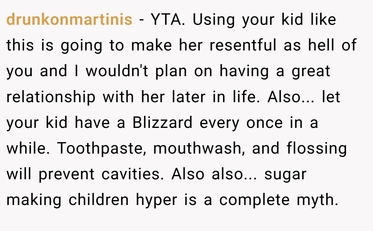 drunkonmartinis − YTA. Using your kid like this is going to make her resentful as hell of you and I wouldn't plan on having a great relationship with her later in life. Also... let your kid have a Blizzard every once in a while. Toothpaste, mouthwash, and flossing will prevent cavities. Also also... sugar making children hyper is a complete myth.