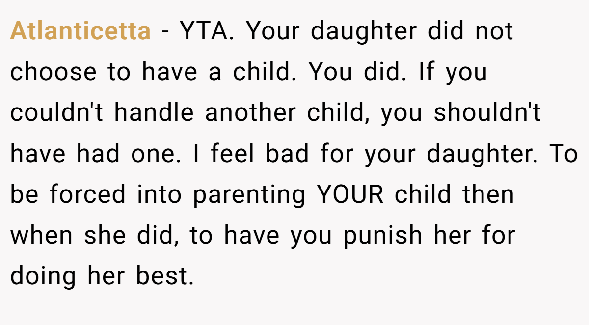 Atlanticetta − YTA. Your daughter did not choose to have a child. You did. If you couldn't handle another child, you shouldn't have had one. I feel bad for your daughter. To be forced into parenting YOUR child then when she did, to have you punish her for doing her best.