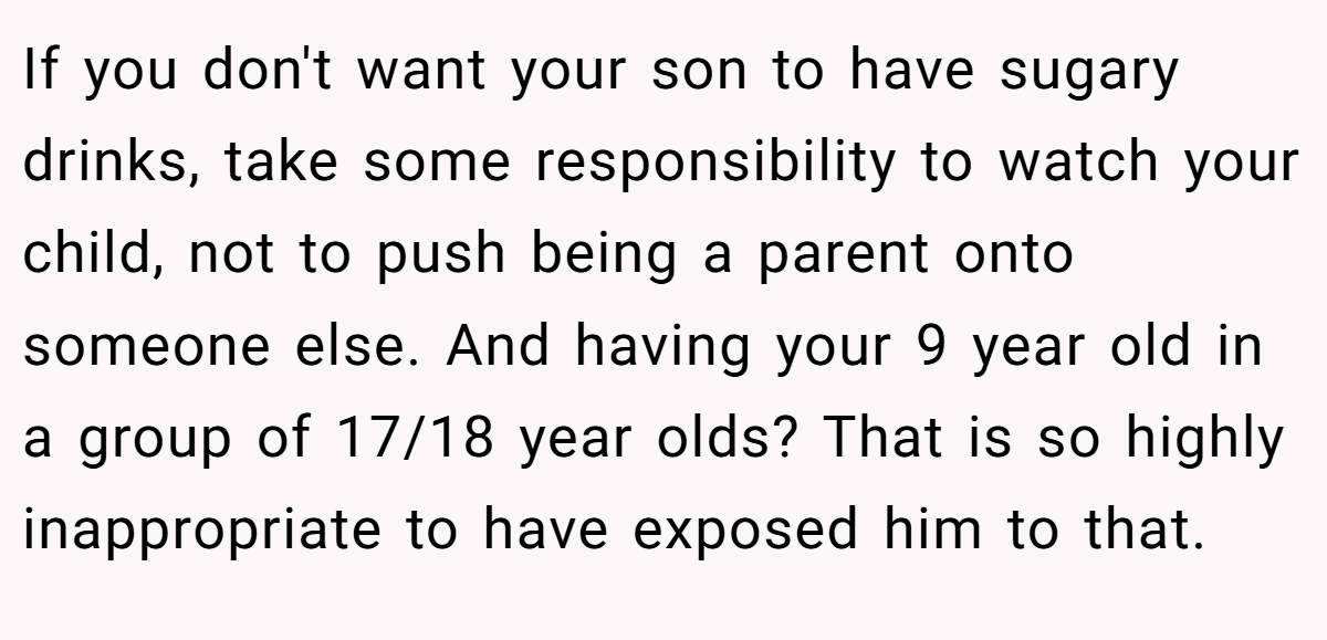 If you don't want your son to have sugary drinks, take some responsibility to watch your child, not to push being a parent onto someone else. And having your 9 year old in a group of 17/18 year olds? That is so highly inappropriate to have exposed him to that.