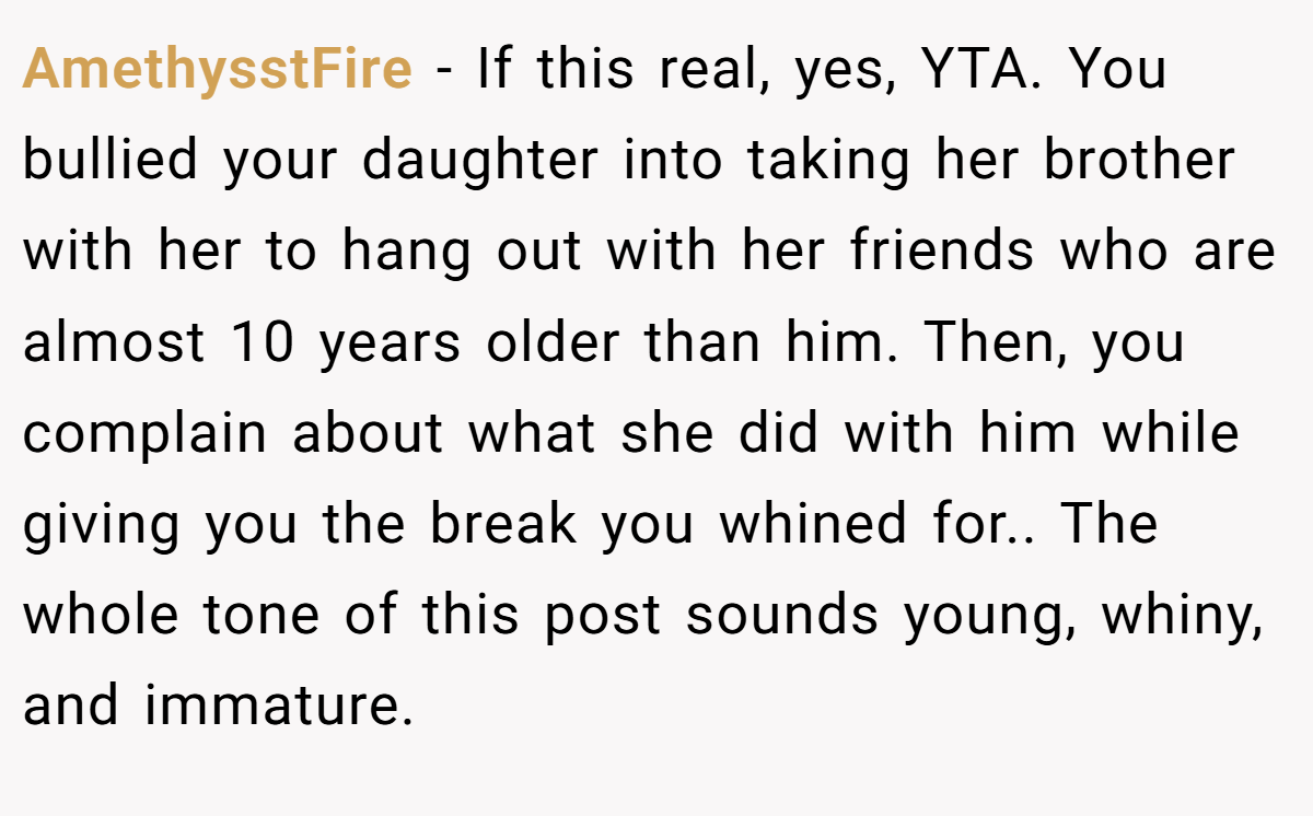AmethysstFire − If this real, yes, YTA. You bullied your daughter into taking her brother with her to hang out with her friends who are almost 10 years older than him. Then, you complain about what she did with him while giving you the break you whined for.. The whole tone of this post sounds young, whiny, and immature.
