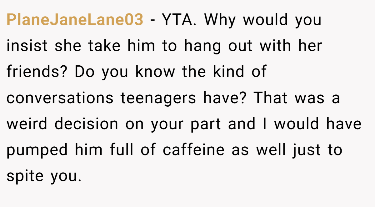 PlaneJaneLane03 − YTA. Why would you insist she take him to hang out with her friends? Do you know the kind of conversations teenagers have? That was a weird decision on your part and I would have pumped him full of caffeine as well just to spite you.