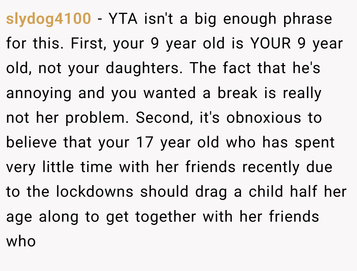 slydog4100 − YTA isn't a big enough phrase for this. First, your 9 year old is YOUR 9 year old, not your daughters. The fact that he's annoying and you wanted a break is really not her problem. Second, it's obnoxious to believe that your 17 year old who has spent very little time with her friends recently due to the lockdowns should drag a child half her age along to get together with her friends who