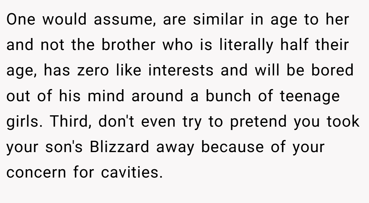 One would assume, are similar in age to her and not the brother who is literally half their age, has zero like interests and will be bored out of his mind around a bunch of teenage girls. Third, don't even try to pretend you took your son's Blizzard away because of your concern for cavities.