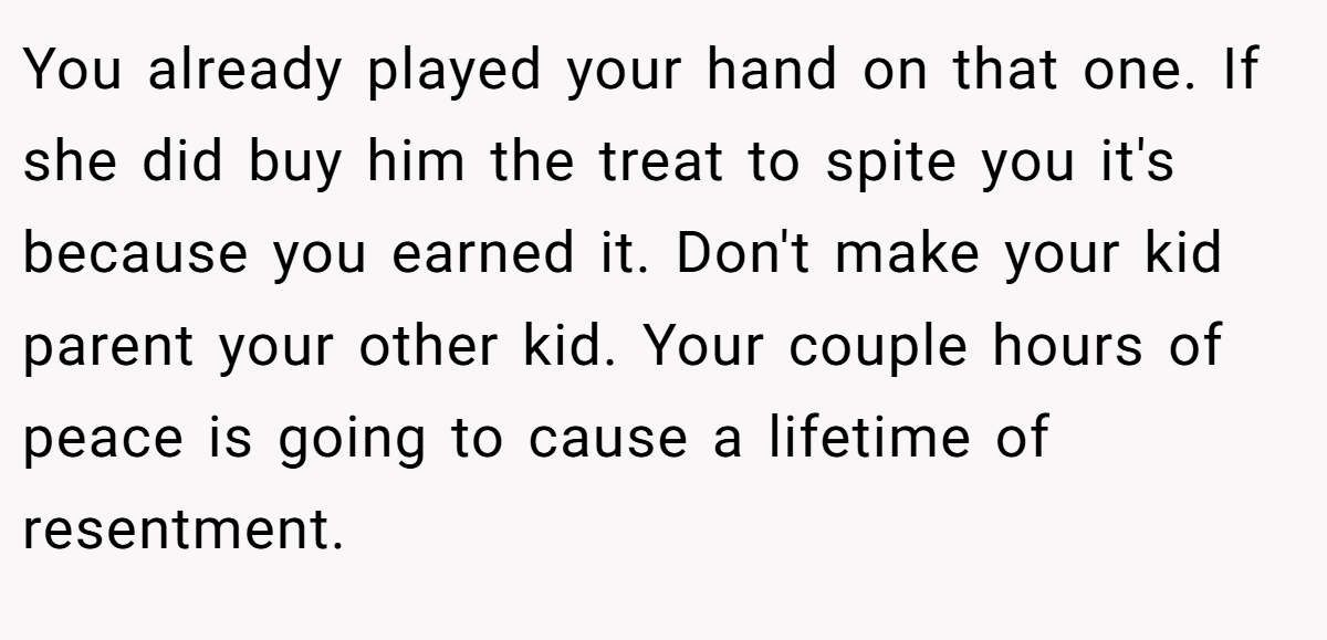 You already played your hand on that one. If she did buy him the treat to spite you it's because you earned it. Don't make your kid parent your other kid. Your couple hours of peace is going to cause a lifetime of resentment.