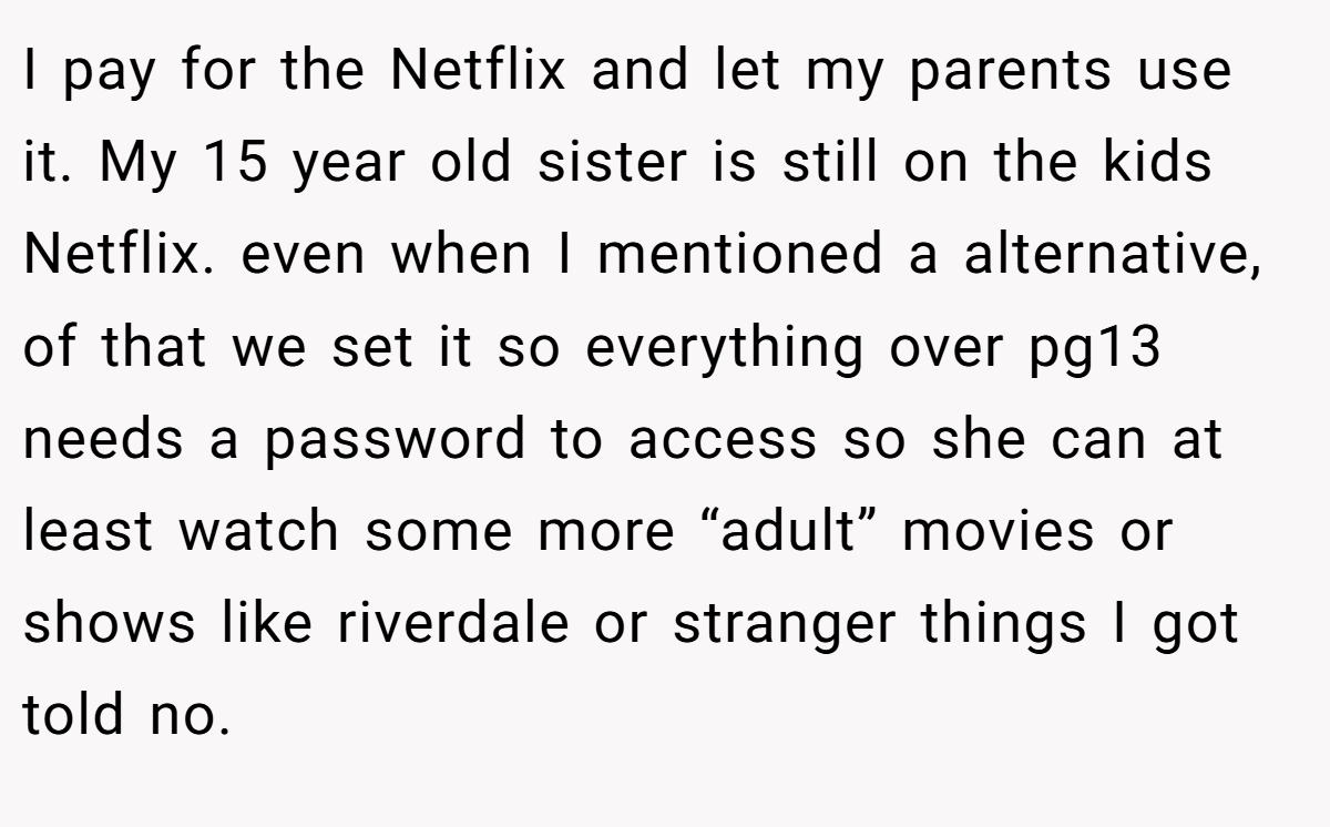 I pay for the Netflix and let my parents use it. My 15 year old sister is still on the kids Netflix. even when I mentioned a alternative, of that we set it so everything over pg13 needs a password to access so she can at least watch some more “adult” movies or shows like riverdale or stranger things I got told no.