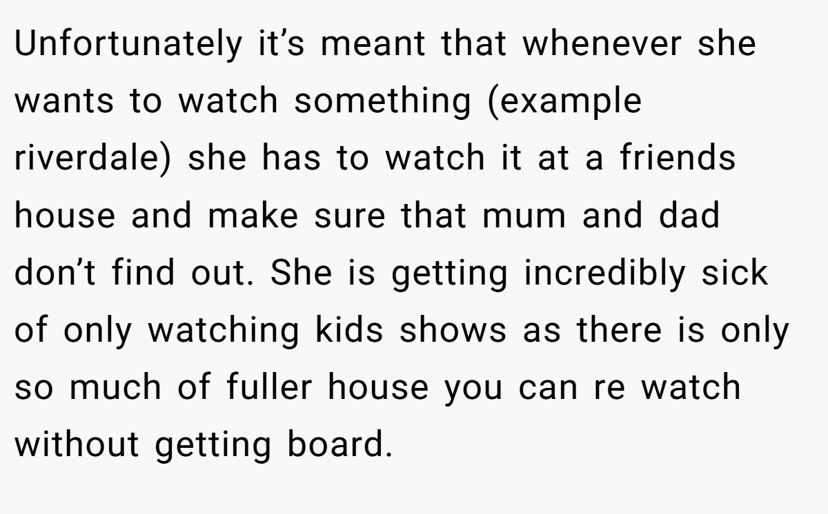 Unfortunately it’s meant that whenever she wants to watch something (example riverdale) she has to watch it at a friends house and make sure that mum and dad don’t find out. She is getting incredibly sick of only watching kids shows as there is only so much of fuller house you can re watch without getting board.