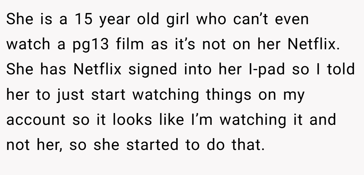 She is a 15 year old girl who can’t even watch a pg13 film as it’s not on her Netflix. She has Netflix signed into her I-pad so I told her to just start watching things on my account so it looks like I’m watching it and not her, so she started to do that.