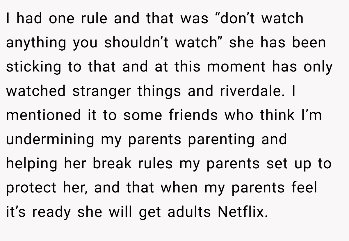 I had one rule and that was “don’t watch anything you shouldn’t watch” she has been sticking to that and at this moment has only watched stranger things and riverdale. I mentioned it to some friends who think I’m undermining my parents parenting and helping her break rules my parents set up to protect her, and that when my parents feel it’s ready she will get adults Netflix.