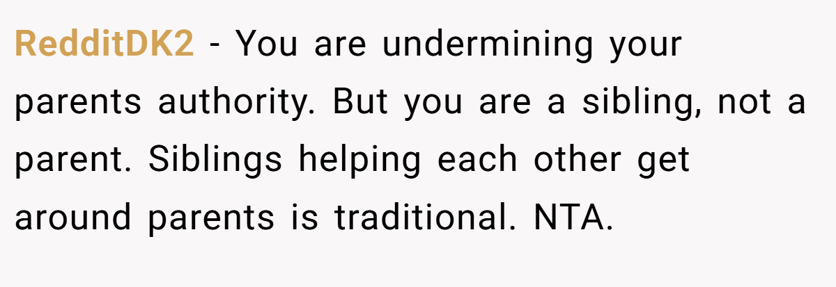 RedditDK2 − You are undermining your parents authority. But you are a sibling, not a parent. Siblings helping each other get around parents is traditional. NTA.