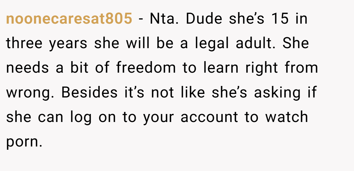 noonecaresat805 − Nta. Dude she’s 15 in three years she will be a legal adult. She needs a bit of freedom to learn right from wrong. Besides it’s not like she’s asking if she can log on to your account to watch porn.