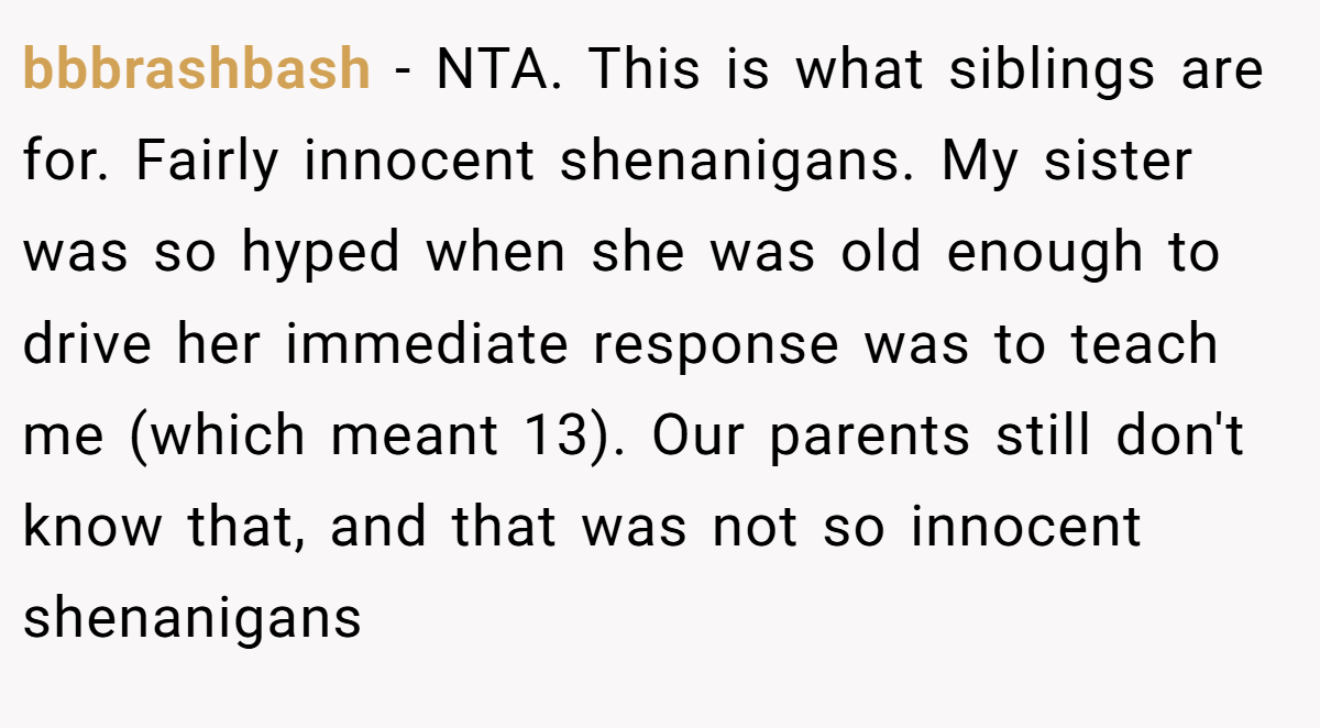 bbbrashbash − NTA. This is what siblings are for. Fairly innocent shenanigans. My sister was so hyped when she was old enough to drive her immediate response was to teach me (which meant 13). Our parents still don't know that, and that was not so innocent shenanigans