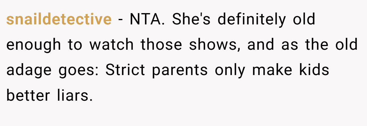 snaildetective − NTA. She's definitely old enough to watch those shows, and as the old adage goes: Strict parents only make kids better liars.