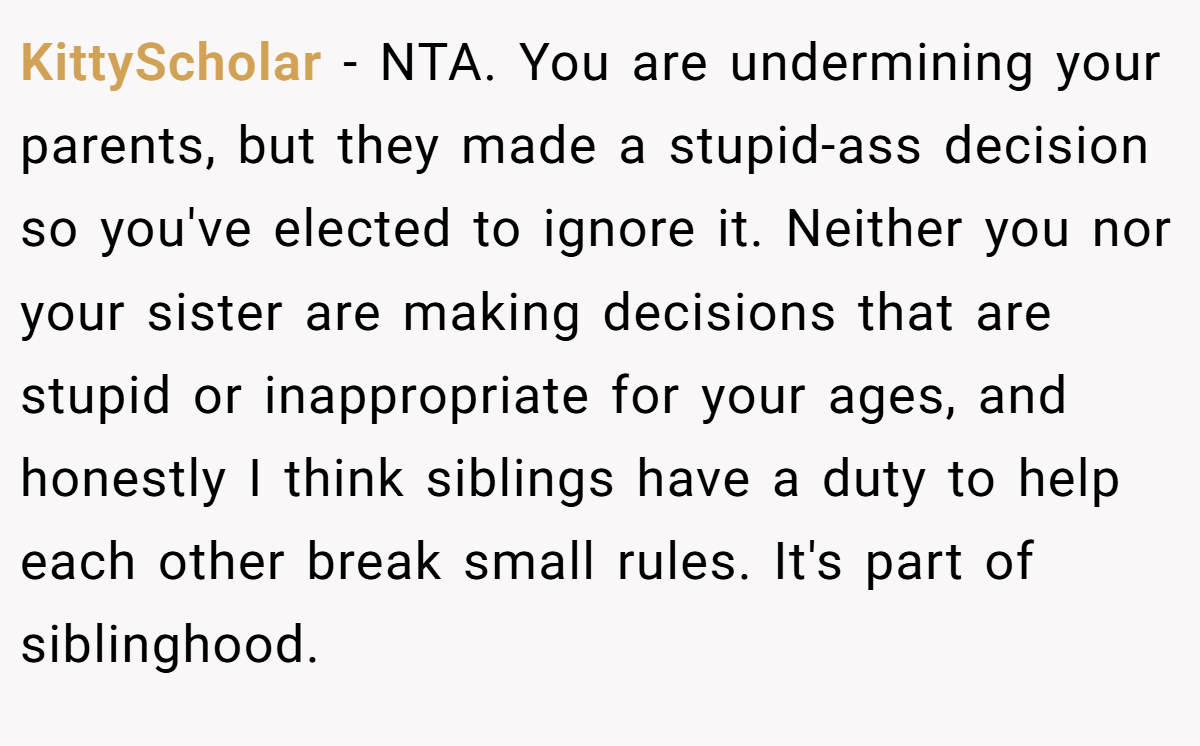 KittyScholar − NTA. You are undermining your parents, but they made a stupid-ass decision so you've elected to ignore it. Neither you nor your sister are making decisions that are stupid or inappropriate for your ages, and honestly I think siblings have a duty to help each other break small rules. It's part of siblinghood.