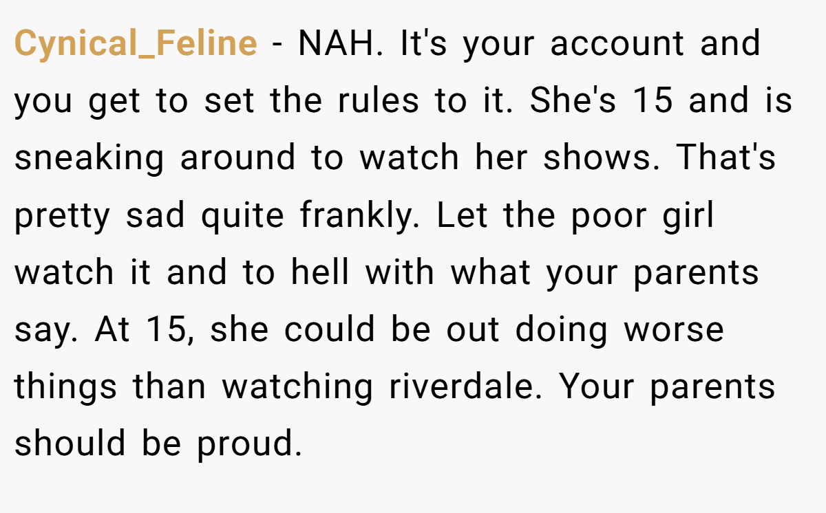 Cynical_Feline − NAH. It's your account and you get to set the rules to it. She's 15 and is sneaking around to watch her shows. That's pretty sad quite frankly. Let the poor girl watch it and to hell with what your parents say. At 15, she could be out doing worse things than watching riverdale. Your parents should be proud.