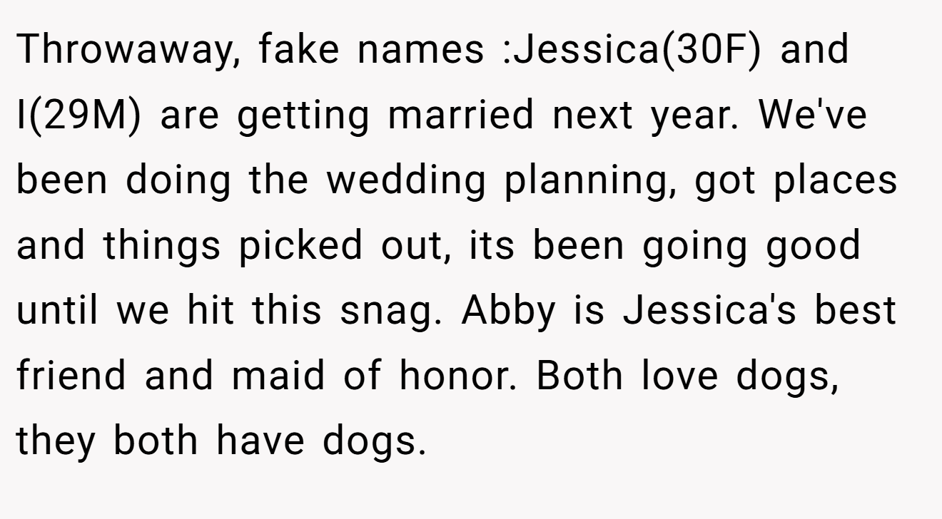 Throwaway, fake names :Jessica(30F) and I(29M) are getting married next year. We've been doing the wedding planning, got places and things picked out, its been going good until we hit this snag. Abby is Jessica's best friend and maid of honor. Both love dogs, they both have dogs.