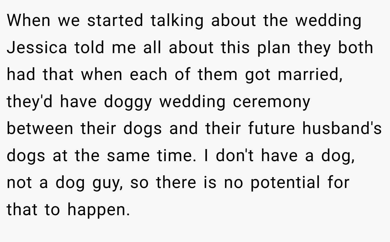 When we started talking about the wedding Jessica told me all about this plan they both had that when each of them got married, they'd have doggy wedding ceremony between their dogs and their future husband's dogs at the same time. I don't have a dog, not a dog guy, so there is no potential for that to happen.