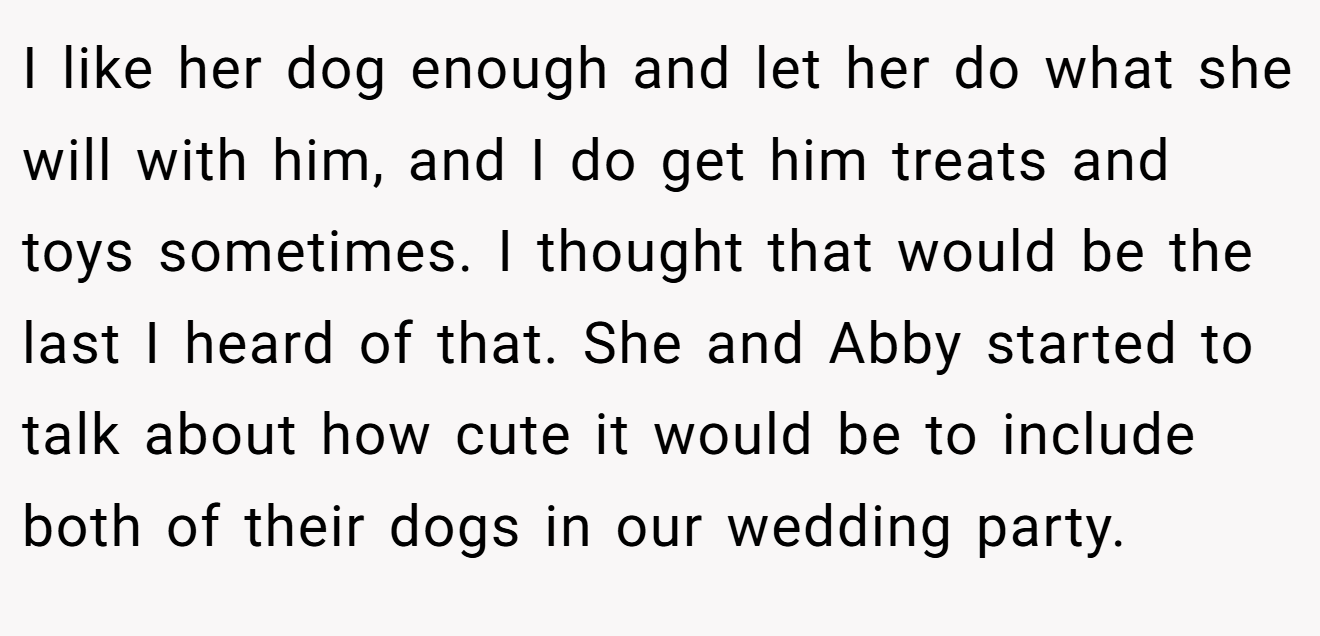 I like her dog enough and let her do what she will with him, and I do get him treats and toys sometimes. I thought that would be the last I heard of that. She and Abby started to talk about how cute it would be to include both of their dogs in our wedding party.