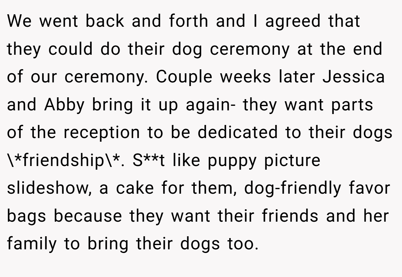 We went back and forth and I agreed that they could do their dog ceremony at the end of our ceremony. Couple weeks later Jessica and Abby bring it up again- they want parts of the reception to be dedicated to their dogs \*friendship\*. S**t like puppy picture slideshow, a cake for them, dog-friendly favor bags because they want their friends and her family to bring their dogs too.