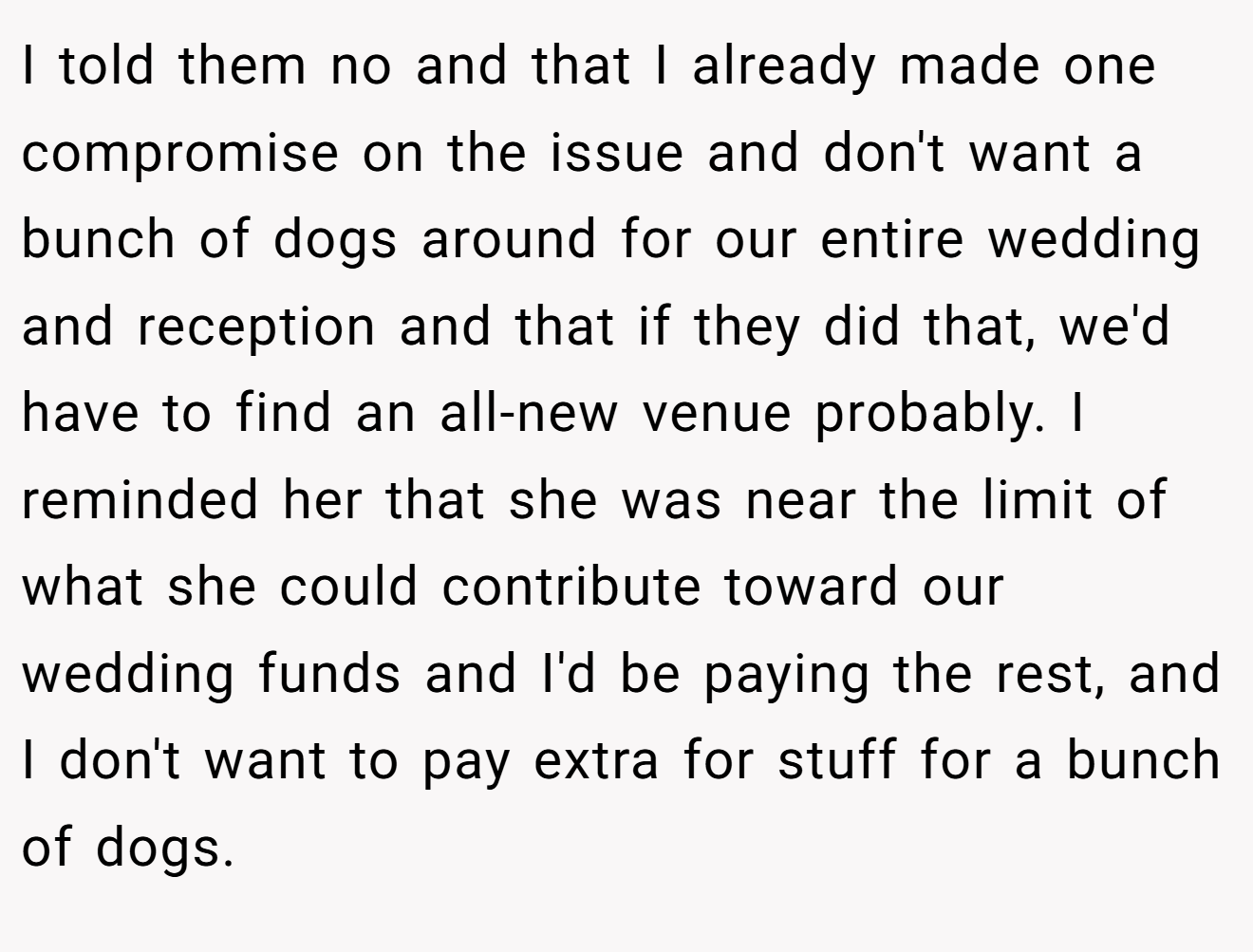 I told them no and that I already made one compromise on the issue and don't want a bunch of dogs around for our entire wedding and reception and that if they did that, we'd have to find an all-new venue probably. I reminded her that she was near the limit of what she could contribute toward our wedding funds and I'd be paying the rest, and I don't want to pay extra for stuff for a bunch of dogs.