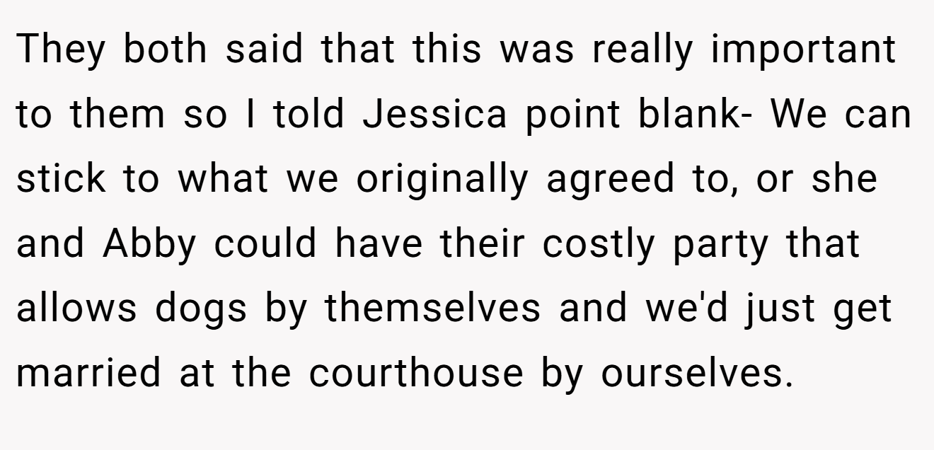 They both said that this was really important to them so I told Jessica point blank- We can stick to what we originally agreed to, or she and Abby could have their costly party that allows dogs by themselves and we'd just get married at the courthouse by ourselves.
