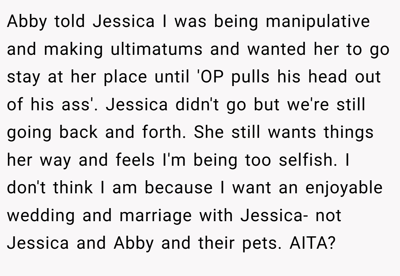Abby told Jessica I was being manipulative and making ultimatums and wanted her to go stay at her place until 'OP pulls his head out of his ass'. Jessica didn't go but we're still going back and forth. She still wants things her way and feels I'm being too selfish. I don't think I am because I want an enjoyable wedding and marriage with Jessica- not Jessica and Abby and their pets. AITA?
