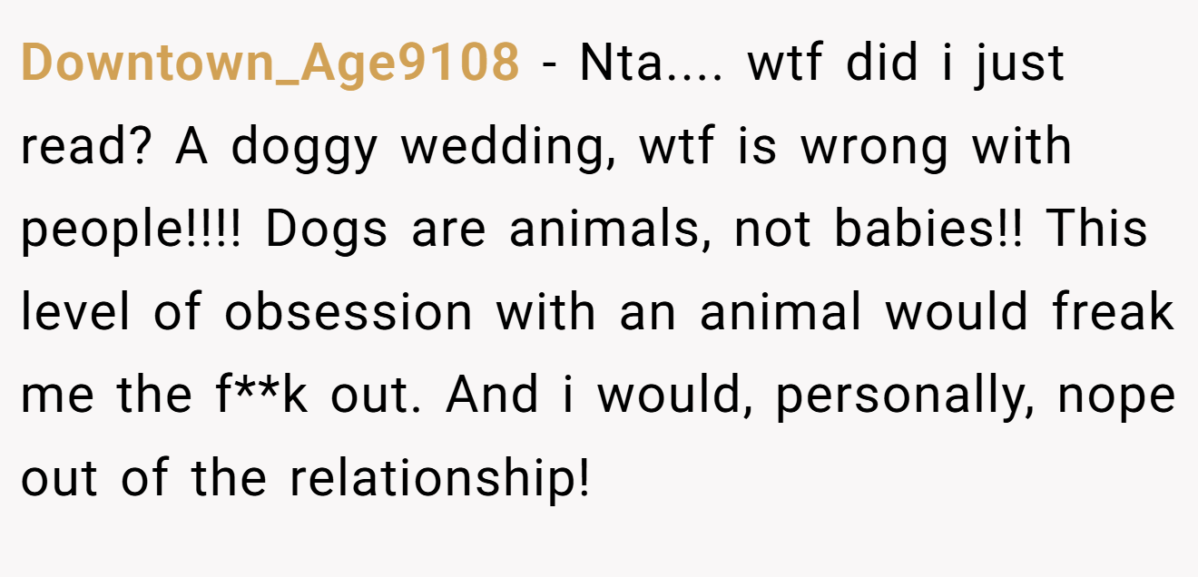 Downtown_Age9108 − Nta.... wtf did i just read? A doggy wedding, wtf is wrong with people!!!! Dogs are animals, not babies!! This level of obsession with an animal would freak me the f**k out. And i would, personally, nope out of the relationship!