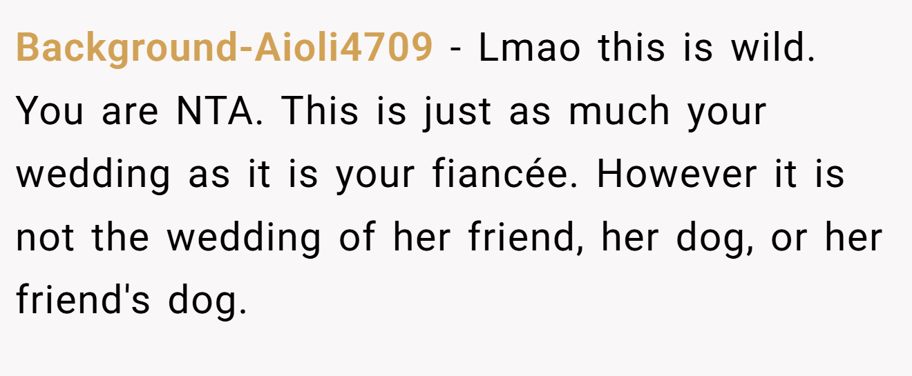Background-Aioli4709 − Lmao this is wild. You are NTA. This is just as much your wedding as it is your fiancée. However it is not the wedding of her friend, her dog, or her friend's dog.