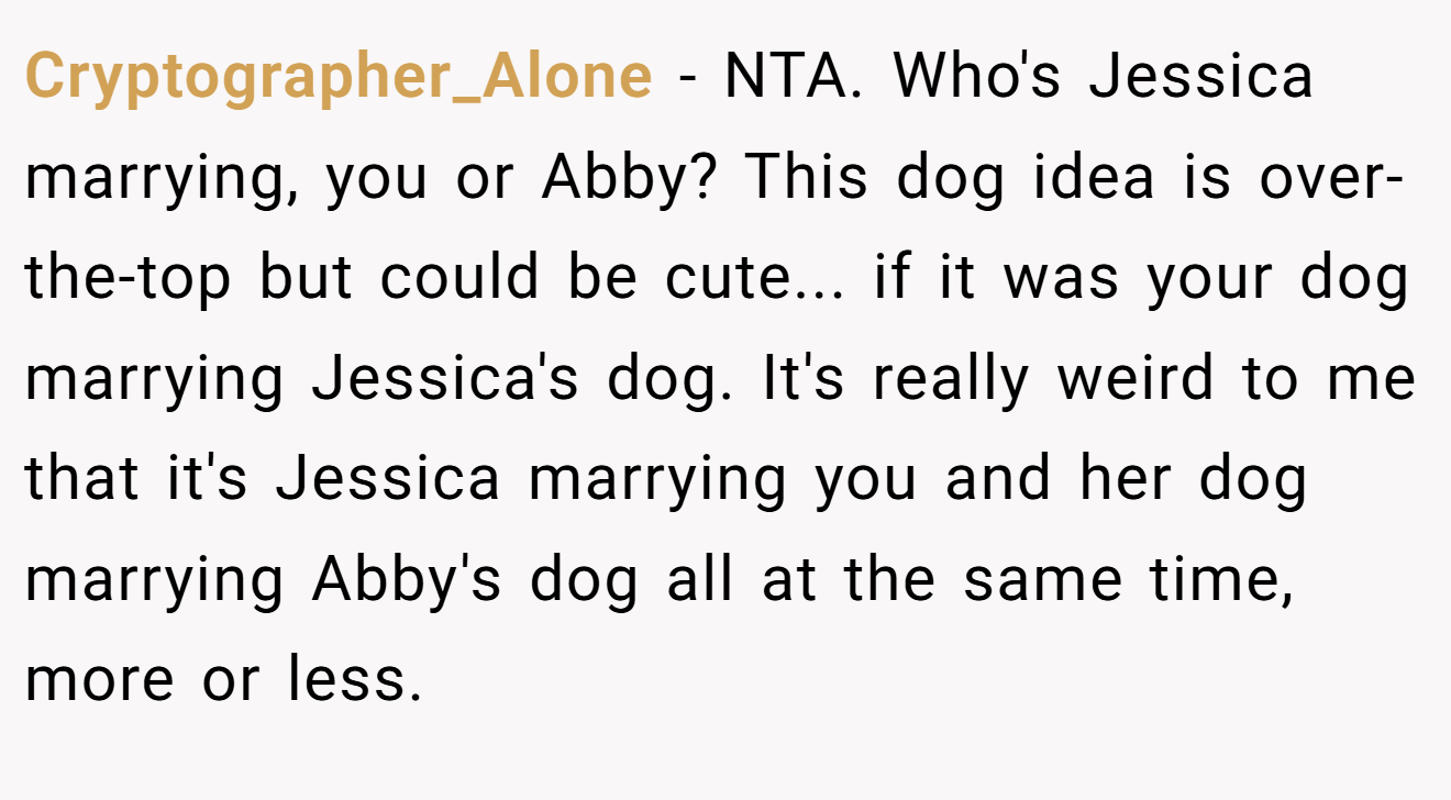 Cryptographer_Alone − NTA. Who's Jessica marrying, you or Abby? This dog idea is over-the-top but could be cute... if it was your dog marrying Jessica's dog. It's really weird to me that it's Jessica marrying you and her dog marrying Abby's dog all at the same time, more or less.